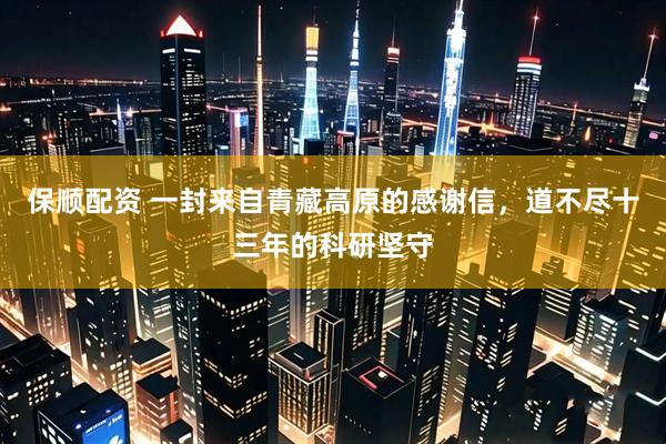 保顺配资 一封来自青藏高原的感谢信，道不尽十三年的科研坚守