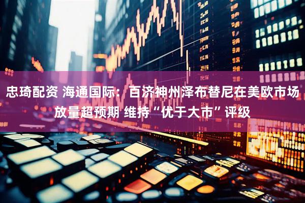 忠琦配资 海通国际：百济神州泽布替尼在美欧市场放量超预期 维持“优于大市”评级
