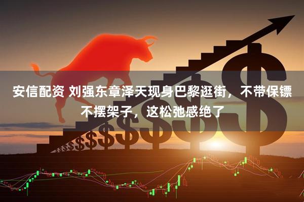 安信配资 刘强东章泽天现身巴黎逛街，不带保镖不摆架子，这松弛感绝了
